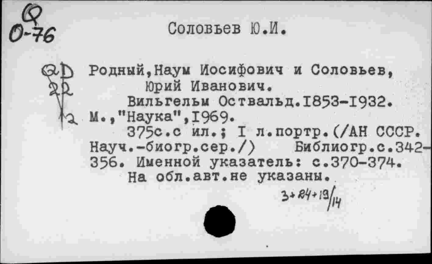 ﻿я 0~7б
Соловьев Ю.И.
V
п
Родный,Наум Иосифович и Соловьев, Юрий Иванович.
Вильгельм Оствальд.1853-1932.
М.,"Наука",1969.
375о.с ил.} I л.портр.(/АН СССР. Науч.-био гр.с ер./)	Библио гр.с.342-
356. Именной указатель: с.370-374.
На обл.авт.не указаны.